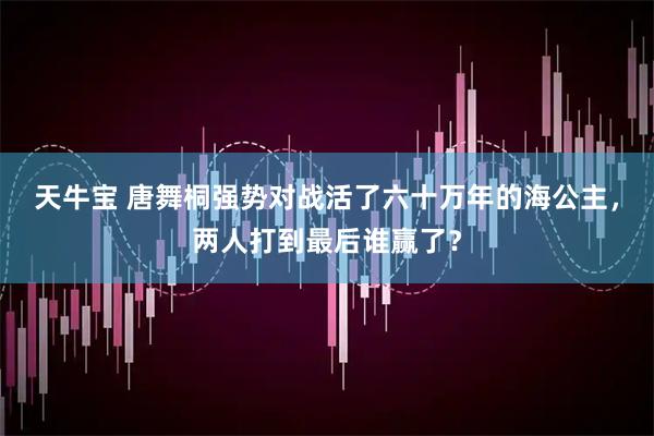 天牛宝 唐舞桐强势对战活了六十万年的海公主，两人打到最后谁赢了？