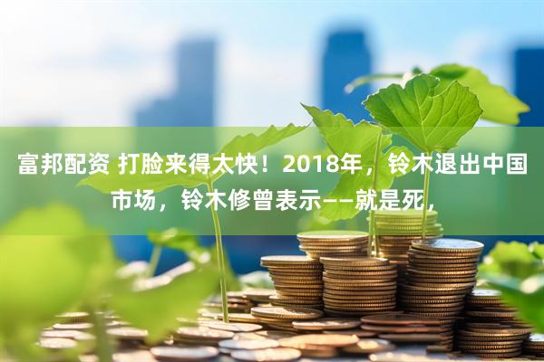 富邦配资 打脸来得太快！2018年，铃木退出中国市场，铃木修曾表示——就是死，