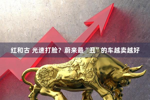 红和古 光速打脸？蔚来最“丑”的车越卖越好
