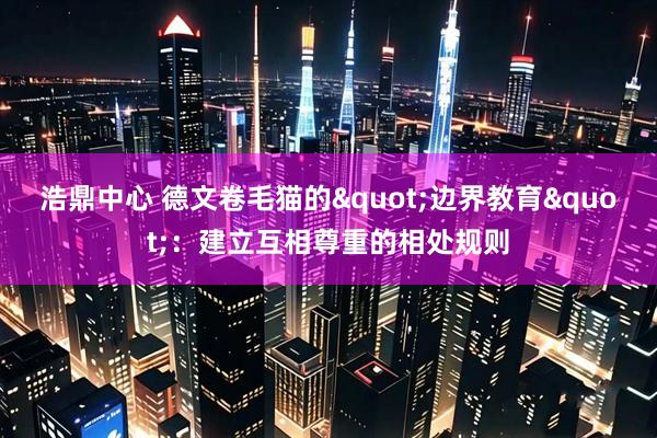 浩鼎中心 德文卷毛猫的"边界教育"：建立互相尊重的相处规则