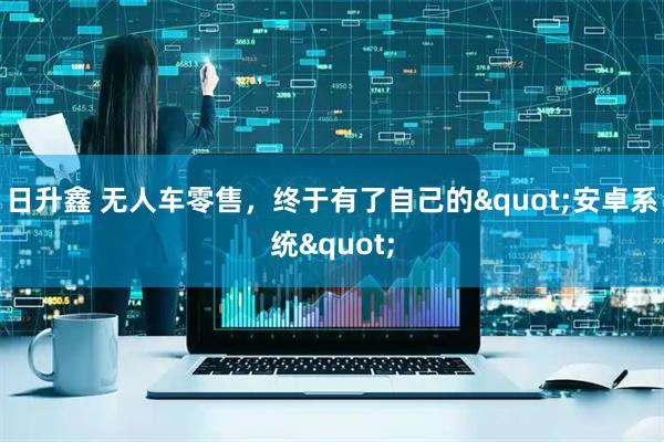 日升鑫 无人车零售，终于有了自己的"安卓系统"