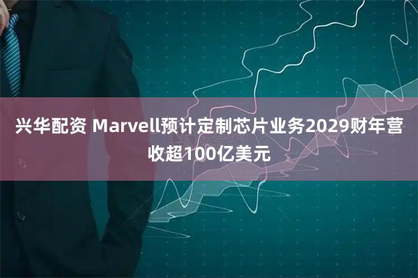 兴华配资 Marvell预计定制芯片业务2029财年营收超100亿美元