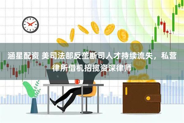 涵星配资 美司法部反垄断司人才持续流失，私营律所借机招揽资深律师