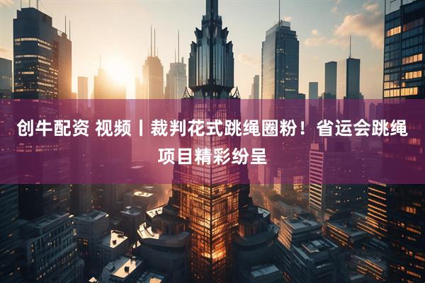 创牛配资 视频丨裁判花式跳绳圈粉！省运会跳绳项目精彩纷呈