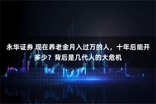 永华证券 现在养老金月入过万的人，十年后能开多少？背后是几代人的大危机