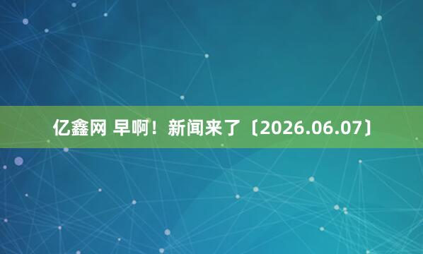 亿鑫网 早啊！新闻来了〔2026.06.07〕