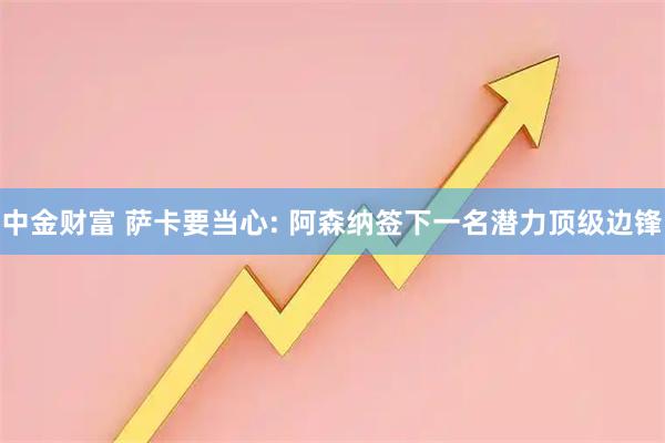 中金财富 萨卡要当心: 阿森纳签下一名潜力顶级边锋