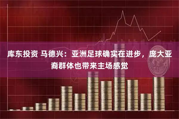 库东投资 马德兴：亚洲足球确实在进步，庞大亚裔群体也带来主场感觉