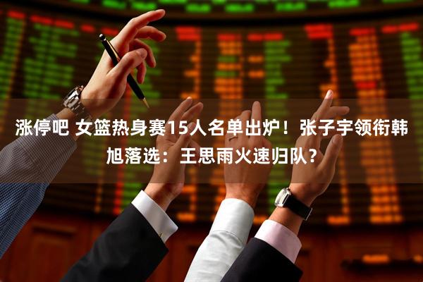 涨停吧 女篮热身赛15人名单出炉！张子宇领衔韩旭落选：王思雨火速归队？