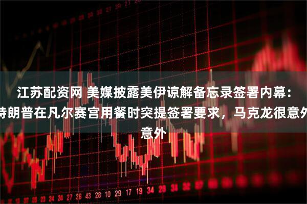 江苏配资网 美媒披露美伊谅解备忘录签署内幕：特朗普在凡尔赛宫用餐时突提签署要求，马克龙很意外