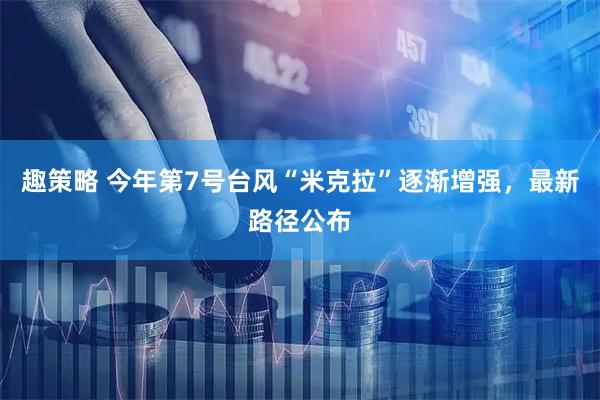 趣策略 今年第7号台风“米克拉”逐渐增强，最新路径公布