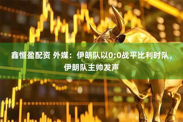 鑫恒盈配资 外媒：伊朗队以0:0战平比利时队，伊朗队主帅发声