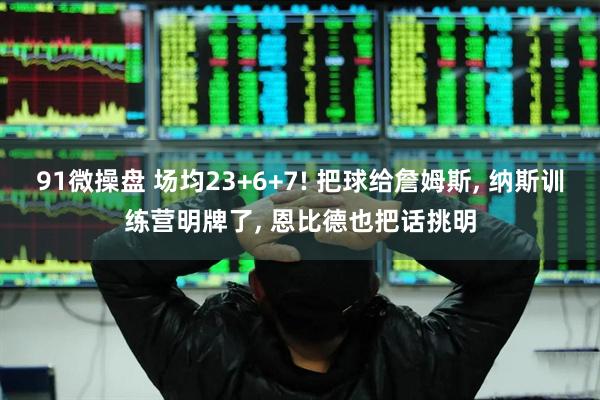 91微操盘 场均23+6+7! 把球给詹姆斯, 纳斯训练营明牌了, 恩比德也把话挑明