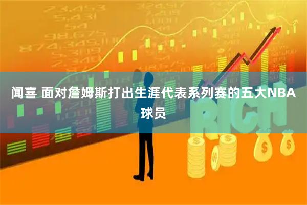 闻喜 面对詹姆斯打出生涯代表系列赛的五大NBA球员
