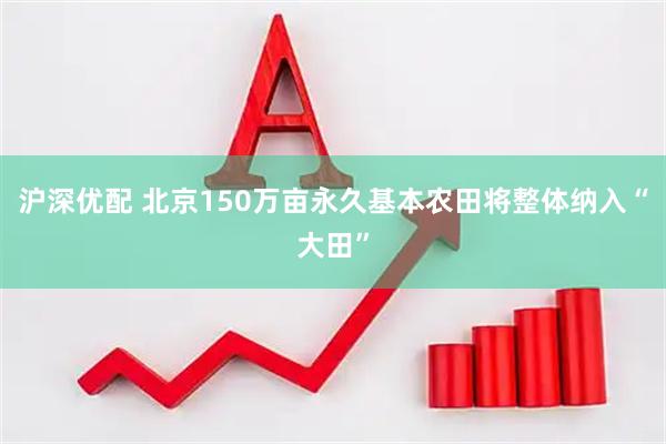 沪深优配 北京150万亩永久基本农田将整体纳入“大田”