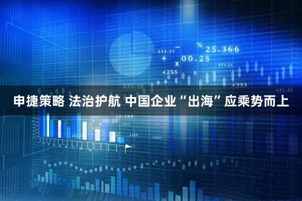 申捷策略 法治护航 中国企业“出海”应乘势而上