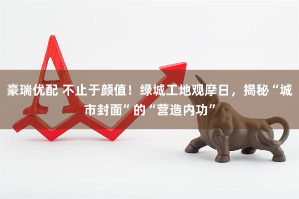 豪瑞优配 不止于颜值！绿城工地观摩日，揭秘“城市封面”的“营造内功”