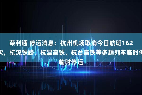 荣利通 停运消息：杭州机场取消今日航班162架次，杭深铁路、杭温高铁、杭台高铁等多趟列车临时停运