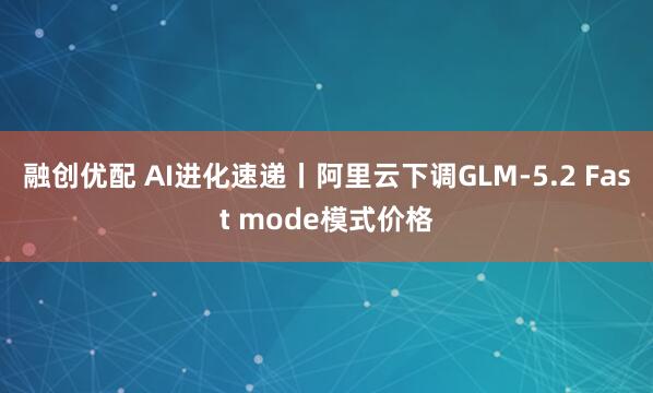 融创优配 AI进化速递丨阿里云下调GLM-5.2 Fast mode模式价格