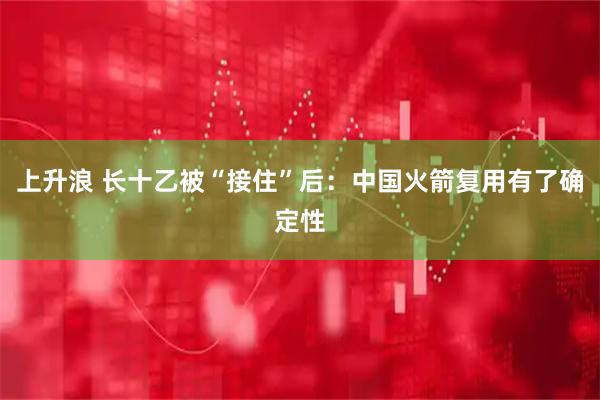 上升浪 长十乙被“接住”后：中国火箭复用有了确定性