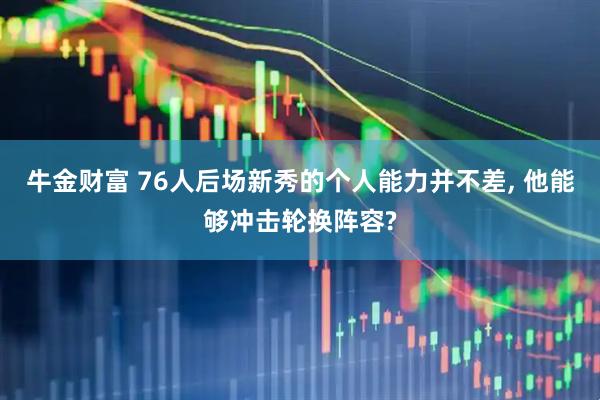 牛金财富 76人后场新秀的个人能力并不差, 他能够冲击轮换阵容?