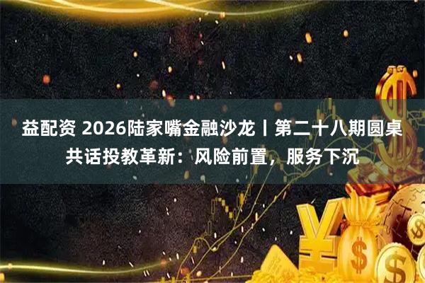 益配资 2026陆家嘴金融沙龙丨第二十八期圆桌共话投教革新：风险前置，服务下沉