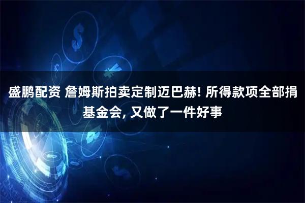 盛鹏配资 詹姆斯拍卖定制迈巴赫! 所得款项全部捐基金会, 又做了一件好事