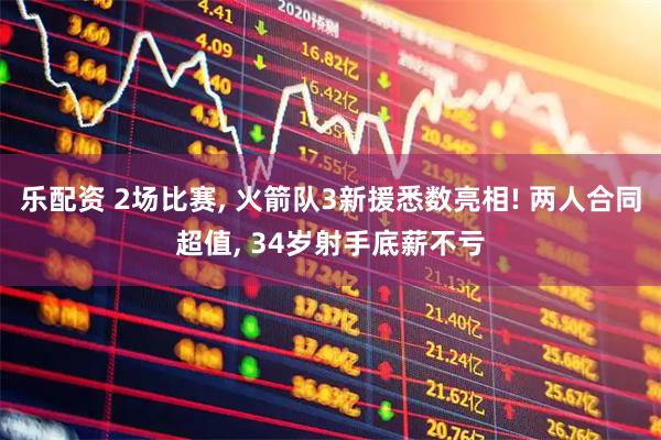 乐配资 2场比赛, 火箭队3新援悉数亮相! 两人合同超值, 34岁射手底薪不亏