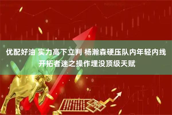 优配好油 实力高下立判 杨瀚森硬压队内年轻内线 开拓者迷之操作埋没顶级天赋