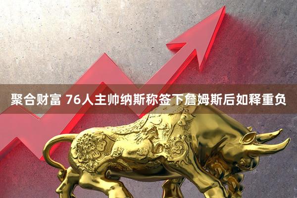 聚合财富 76人主帅纳斯称签下詹姆斯后如释重负