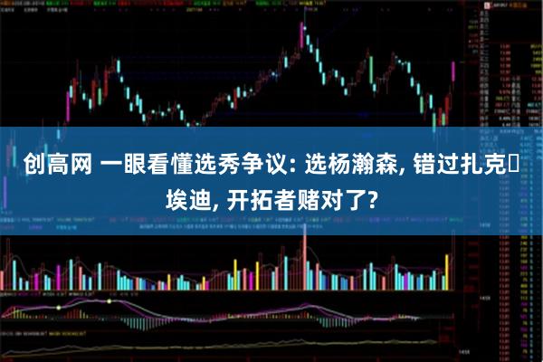 创高网 一眼看懂选秀争议: 选杨瀚森, 错过扎克・埃迪, 开拓者赌对了?